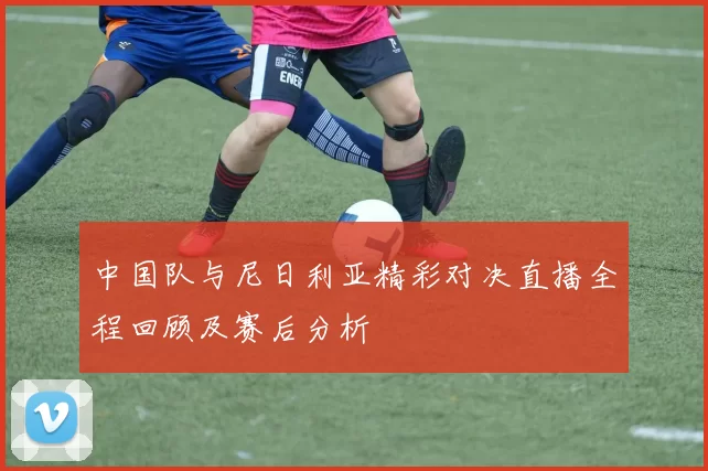 中国队与尼日利亚精彩对决直播全程回顾及赛后分析