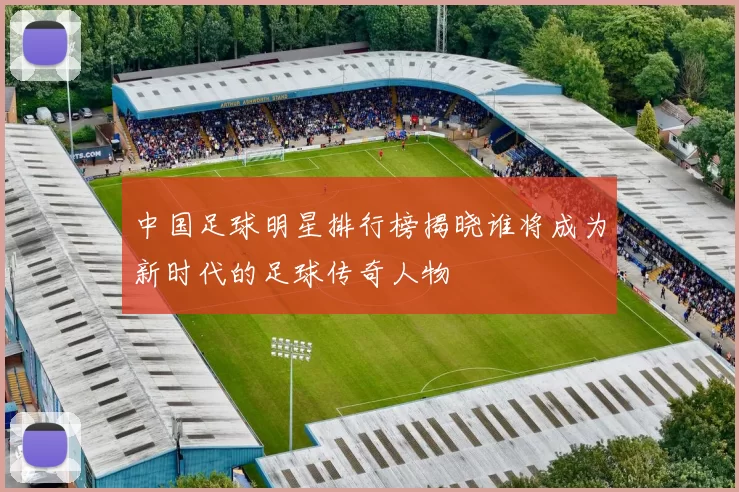 中国足球明星排行榜揭晓谁将成为新时代的足球传奇人物