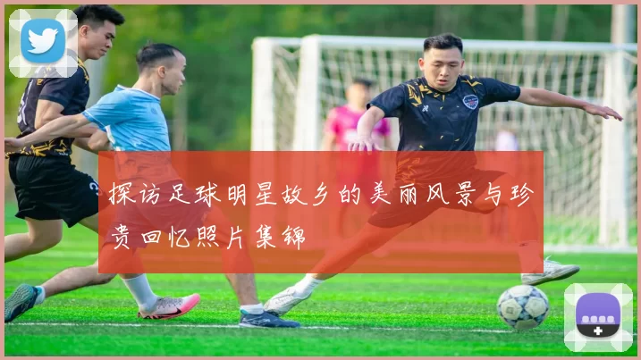 探访足球明星故乡的美丽风景与珍贵回忆照片集锦